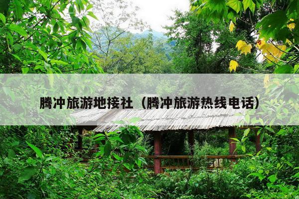腾冲旅游地接社（腾冲旅游热线电话）