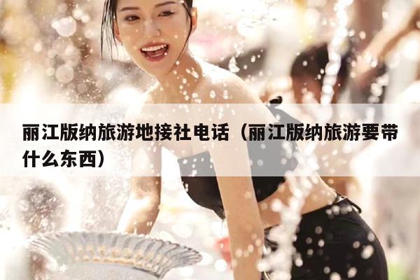 丽江版纳旅游地接社电话（丽江版纳旅游要带什么东西）