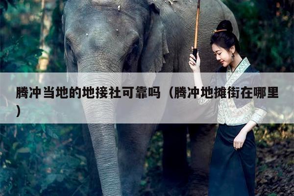 腾冲当地的地接社可靠吗（腾冲地摊街在哪里）