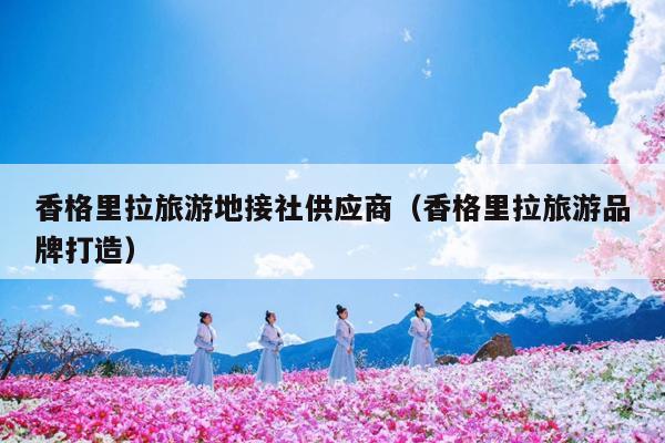 香格里拉旅游地接社供应商（香格里拉旅游品牌打造）