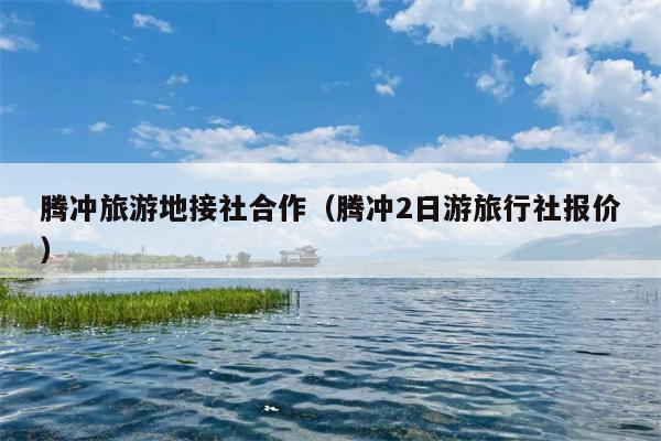 腾冲旅游地接社合作（腾冲2日游旅行社报价）