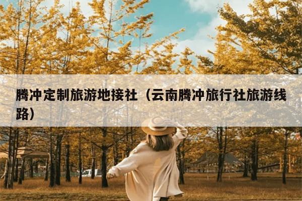 腾冲定制旅游地接社（云南腾冲旅行社旅游线路）