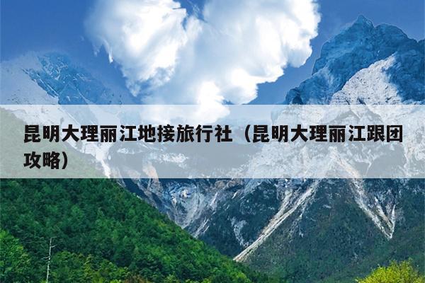 昆明大理丽江地接旅行社（昆明大理丽江跟团攻略）