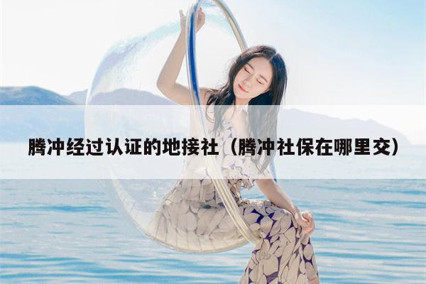 腾冲经过认证的地接社（腾冲社保在哪里交）