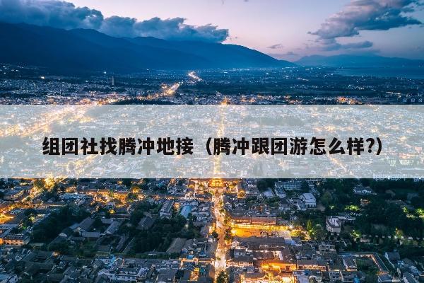 组团社找腾冲地接（腾冲跟团游怎么样?）
