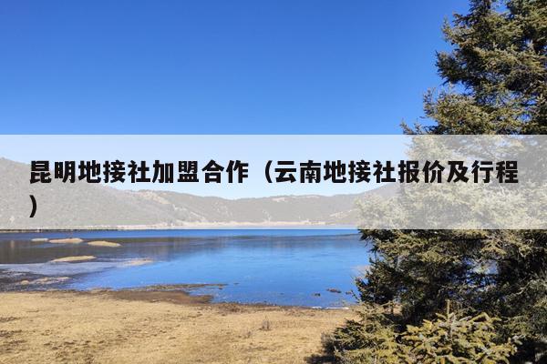 昆明地接社加盟合作（云南地接社报价及行程）