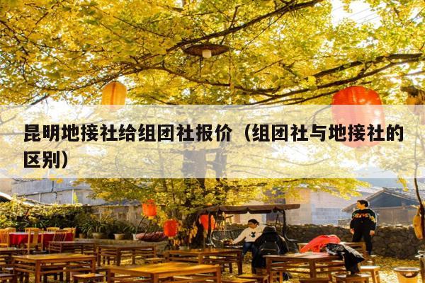 昆明地接社给组团社报价（组团社与地接社的区别）