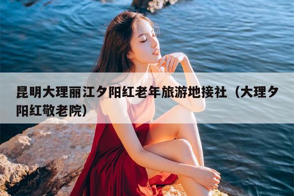 昆明大理丽江夕阳红老年旅游地接社（大理夕阳红敬老院）