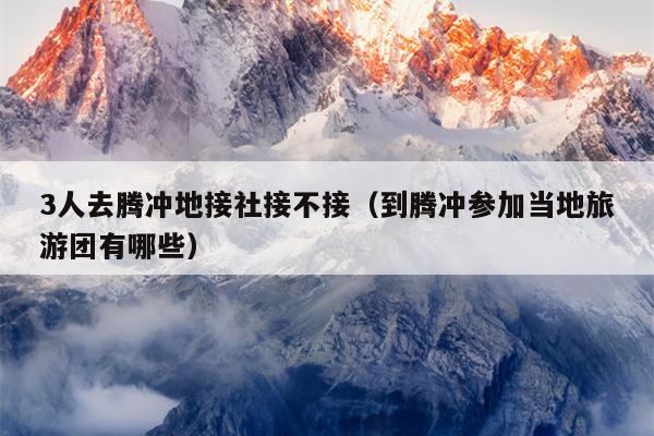 3人去腾冲地接社接不接（到腾冲参加当地旅游团有哪些）