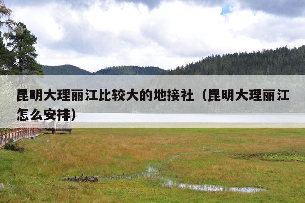 昆明大理丽江比较大的地接社（昆明大理丽江怎么安排）