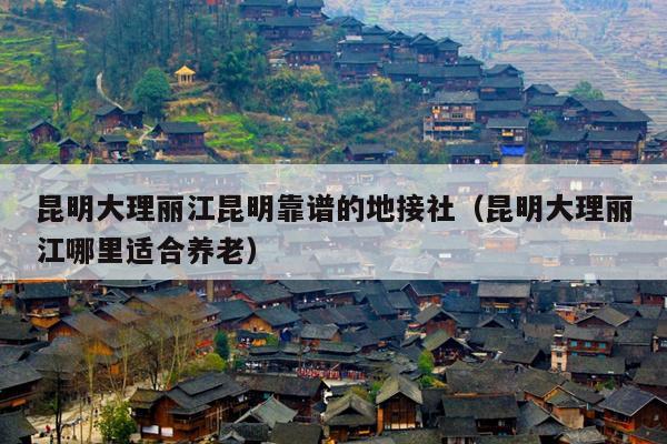 昆明大理丽江昆明靠谱的地接社（昆明大理丽江哪里适合养老）