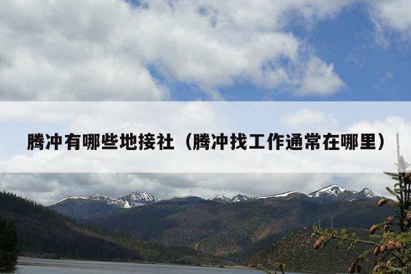 腾冲有哪些地接社（腾冲找工作通常在哪里）