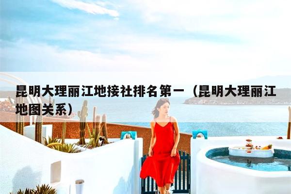 昆明大理丽江地接社排名第一（昆明大理丽江地图关系）