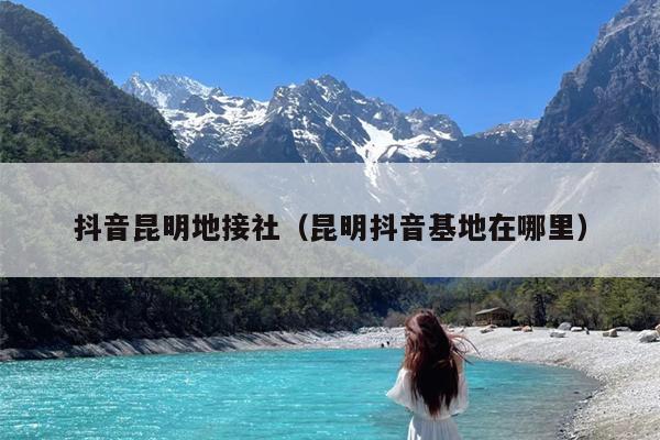 抖音昆明地接社（昆明抖音基地在哪里）