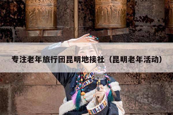 专注老年旅行团昆明地接社（昆明老年活动）