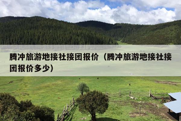 腾冲旅游地接社接团报价（腾冲旅游地接社接团报价多少）