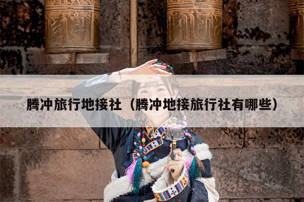 腾冲旅行地接社（腾冲地接旅行社有哪些）