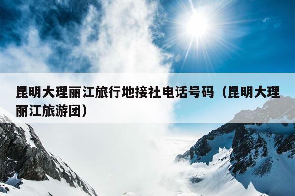 昆明大理丽江旅行地接社电话号码（昆明大理丽江旅游团）