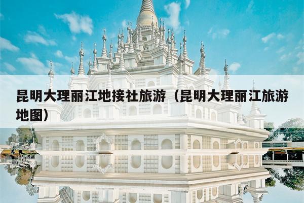 昆明大理丽江地接社旅游（昆明大理丽江旅游地图）