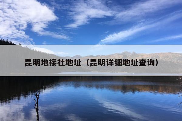 昆明地接社地址（昆明详细地址查询）