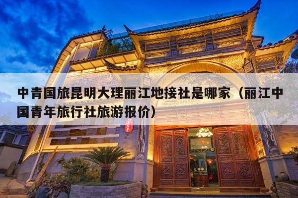 中青国旅昆明大理丽江地接社是哪家（丽江中国青年旅行社旅游报价）
