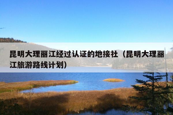昆明大理丽江经过认证的地接社（昆明大理丽江旅游路线计划）