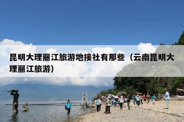 昆明大理丽江旅游地接社有那些（云南昆明大理丽江旅游）