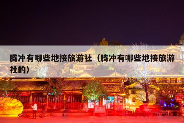 腾冲有哪些地接旅游社（腾冲有哪些地接旅游社的）