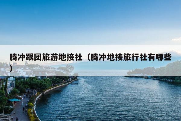 腾冲跟团旅游地接社（腾冲地接旅行社有哪些）
