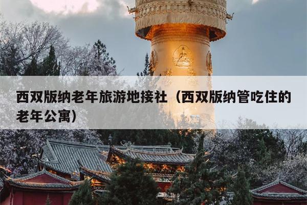 西双版纳老年旅游地接社（西双版纳管吃住的老年公寓）