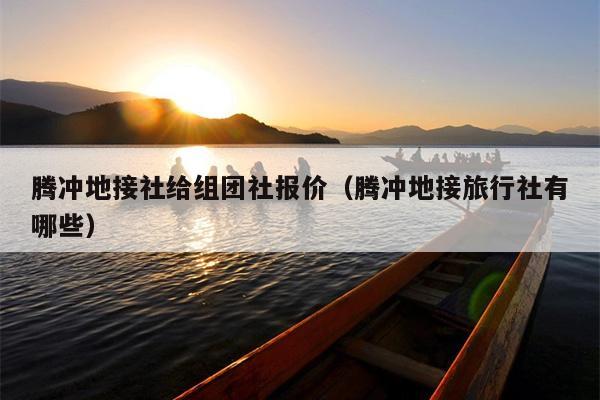 腾冲地接社给组团社报价（腾冲地接旅行社有哪些）