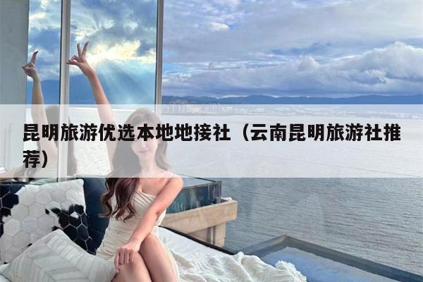 昆明旅游优选本地地接社（云南昆明旅游社推荐）