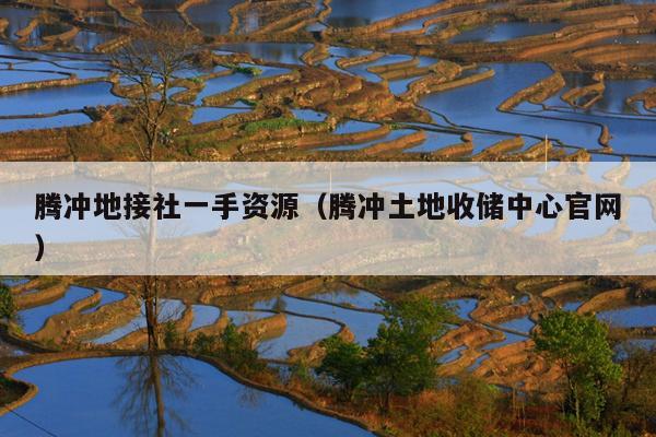 腾冲地接社一手资源（腾冲土地收储中心官网）
