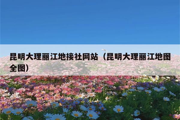 昆明大理丽江地接社网站（昆明大理丽江地图全图）