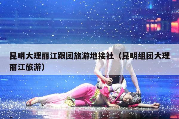 昆明大理丽江跟团旅游地接社（昆明组团大理丽江旅游）