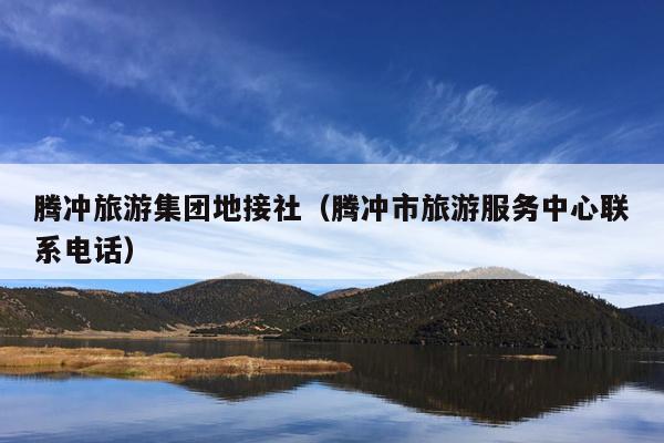 腾冲旅游集团地接社（腾冲市旅游服务中心联系电话）