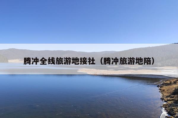 腾冲全线旅游地接社（腾冲旅游地陪）