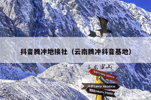抖音腾冲地接社（云南腾冲抖音基地）