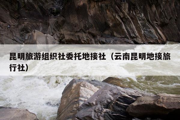 昆明旅游组织社委托地接社（云南昆明地接旅行社）
