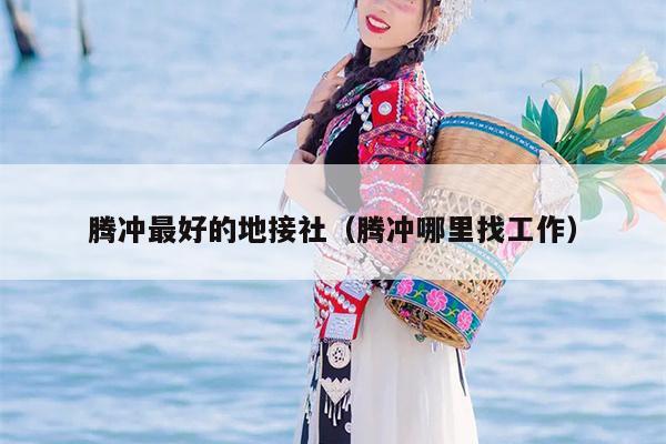 腾冲最好的地接社（腾冲哪里找工作）
