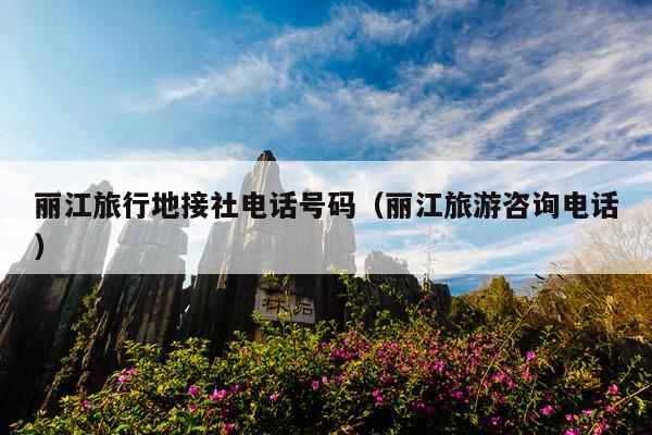 丽江旅行地接社电话号码（丽江旅游咨询电话）