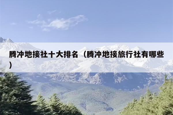 腾冲地接社十大排名（腾冲地接旅行社有哪些）