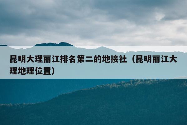 昆明大理丽江排名第二的地接社（昆明丽江大理地理位置）