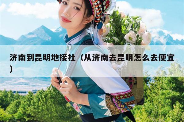 济南到昆明地接社（从济南去昆明怎么去便宜）