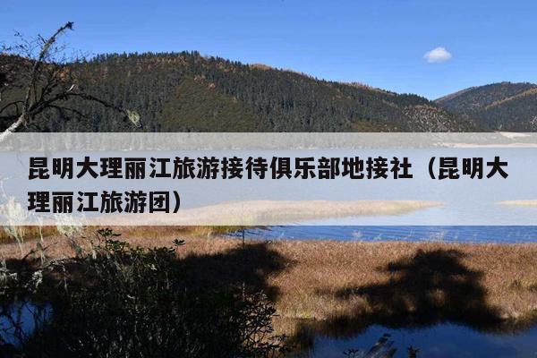昆明大理丽江旅游接待俱乐部地接社（昆明大理丽江旅游团）