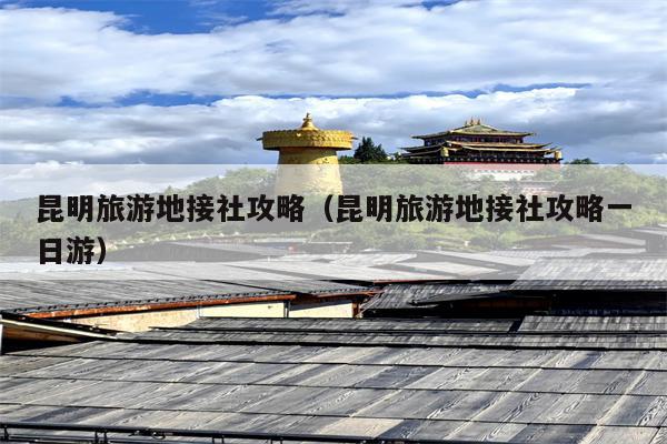 昆明旅游地接社攻略（昆明旅游地接社攻略一日游）