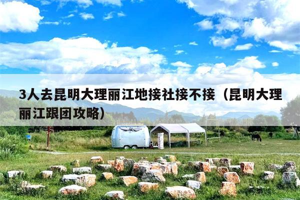 3人去昆明大理丽江地接社接不接（昆明大理丽江跟团攻略）