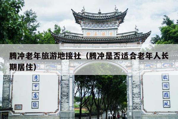 腾冲老年旅游地接社（腾冲是否适合老年人长期居住）