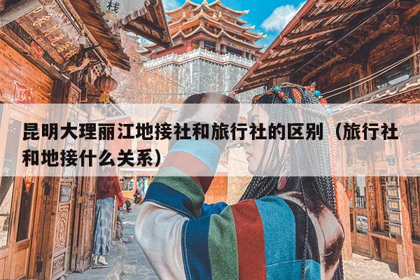 昆明大理丽江地接社和旅行社的区别（旅行社和地接什么关系）