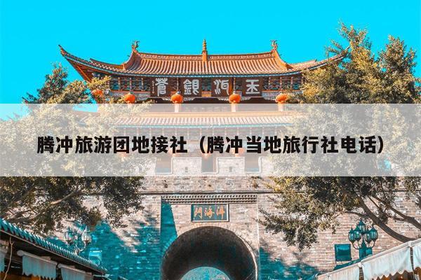 腾冲旅游团地接社（腾冲当地旅行社电话）